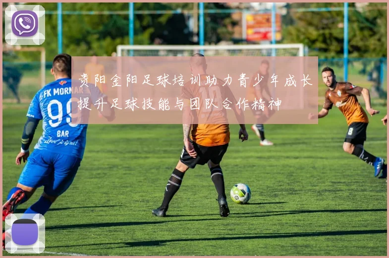 贵阳金阳足球培训助力青少年成长提升足球技能与团队合作精神