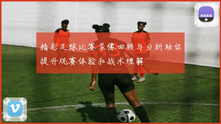精彩足球比赛录像回顾与分析助你提升观赛体验和战术理解