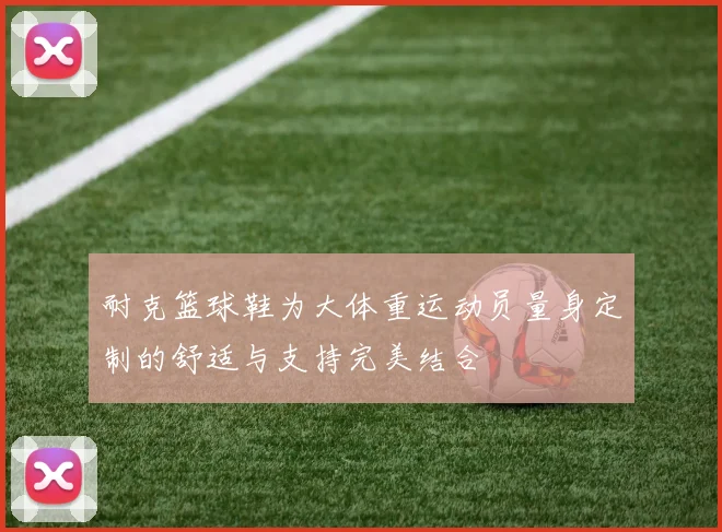 耐克篮球鞋为大体重运动员量身定制的舒适与支持完美结合