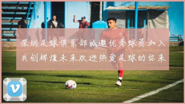 深圳足球俱乐部诚邀优秀球员加入共创辉煌未来欢迎热爱足球的你来挑战