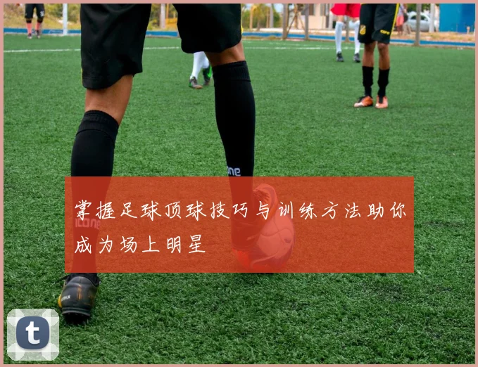掌握足球顶球技巧与训练方法助你成为场上明星