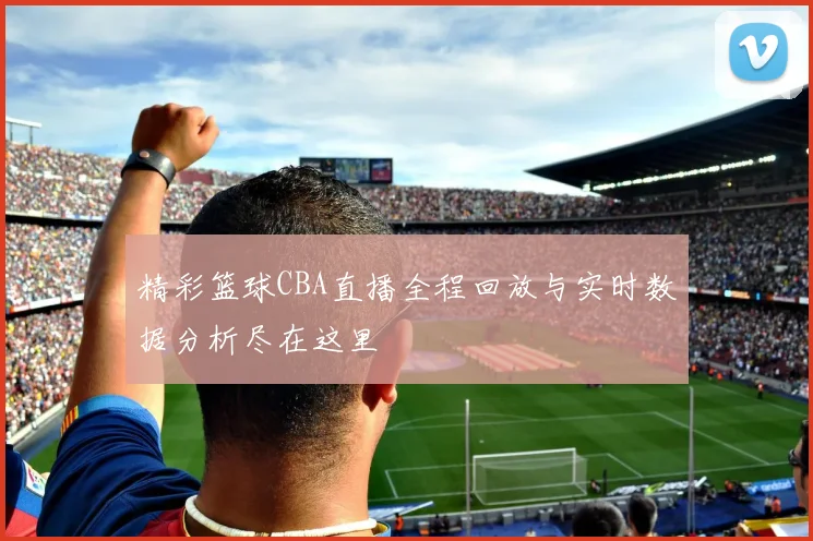 精彩篮球CBA直播全程回放与实时数据分析尽在这里