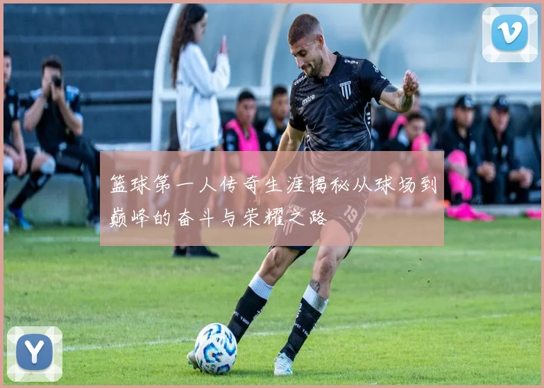 篮球第一人传奇生涯揭秘从球场到巅峰的奋斗与荣耀之路